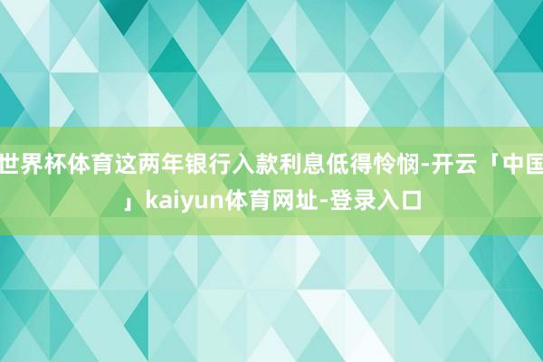 世界杯体育这两年银行入款利息低得怜悯-开云「中国」kaiyun体育网址-登录入口