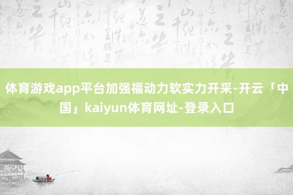 体育游戏app平台加强福动力软实力开采-开云「中国」kaiyun体育网址-登录入口