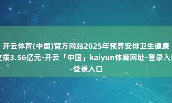 开云体育(中国)官方网站2025年预算安排卫生健康支拨3.56亿元-开云「中国」kaiyun体育网址-登录入口