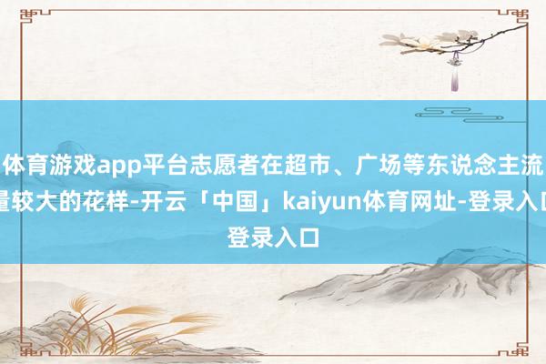 体育游戏app平台志愿者在超市、广场等东说念主流量较大的花样-开云「中国」kaiyun体育网址-登录入口