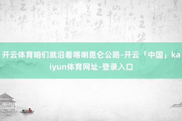 开云体育咱们就沿着喀喇昆仑公路-开云「中国」kaiyun体育网址-登录入口