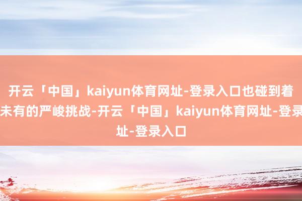 开云「中国」kaiyun体育网址-登录入口也碰到着前所未有的严峻挑战-开云「中国」kaiyun体育网址-登录入口