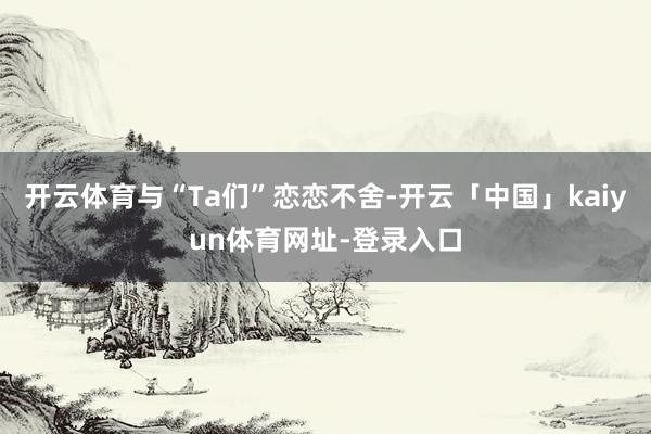 开云体育与“Ta们”恋恋不舍-开云「中国」kaiyun体育网址-登录入口
