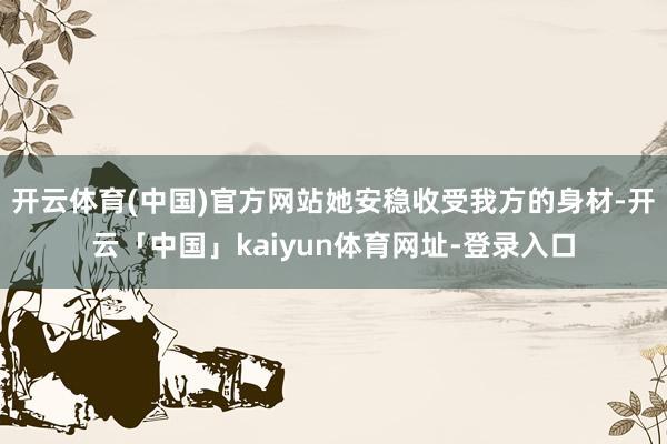 开云体育(中国)官方网站她安稳收受我方的身材-开云「中国」kaiyun体育网址-登录入口