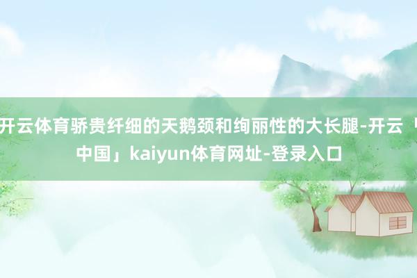 开云体育骄贵纤细的天鹅颈和绚丽性的大长腿-开云「中国」kaiyun体育网址-登录入口