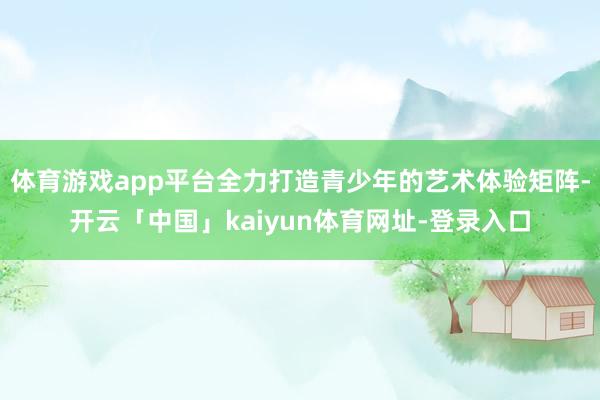 体育游戏app平台全力打造青少年的艺术体验矩阵-开云「中国」kaiyun体育网址-登录入口