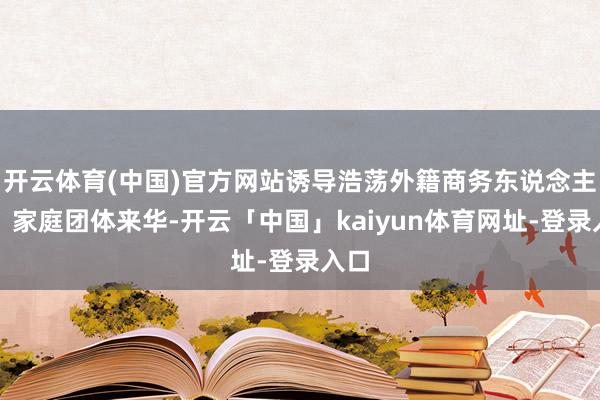 开云体育(中国)官方网站诱导浩荡外籍商务东说念主士、家庭团体来华-开云「中国」kaiyun体育网址-登录入口