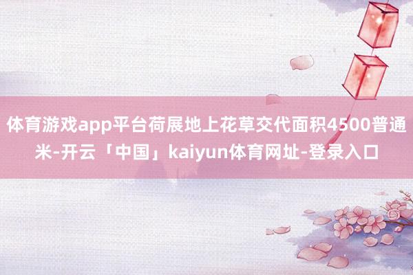 体育游戏app平台荷展地上花草交代面积4500普通米-开云「中国」kaiyun体育网址-登录入口