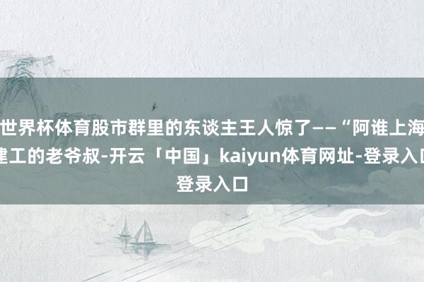 世界杯体育股市群里的东谈主王人惊了——“阿谁上海建工的老爷叔-开云「中国」kaiyun体育网址-登录入口