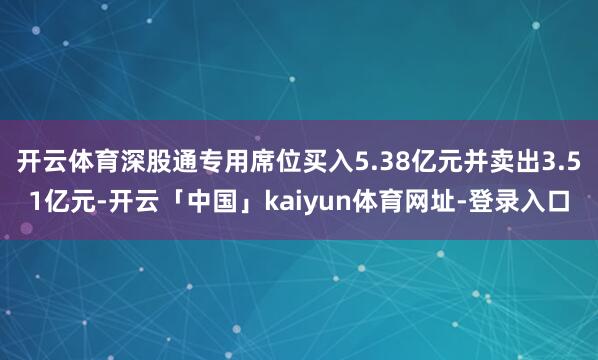 开云体育深股通专用席位买入5.38亿元并卖出3.51亿元-开云「中国」kaiyun体育网址-登录入口