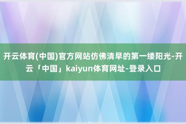 开云体育(中国)官方网站仿佛清早的第一缕阳光-开云「中国」kaiyun体育网址-登录入口