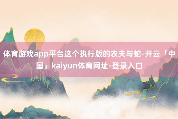 体育游戏app平台这个执行版的农夫与蛇-开云「中国」kaiyun体育网址-登录入口