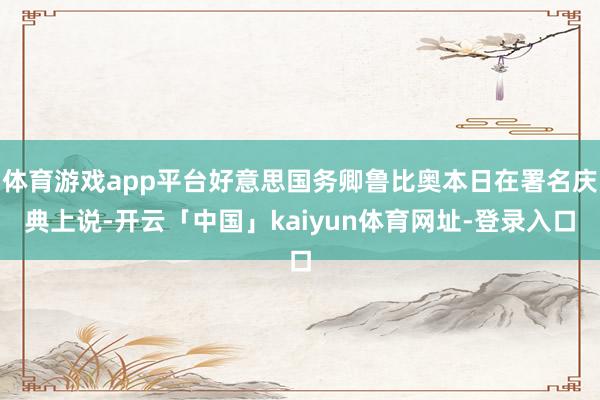 体育游戏app平台好意思国务卿鲁比奥本日在署名庆典上说-开云「中国」kaiyun体育网址-登录入口