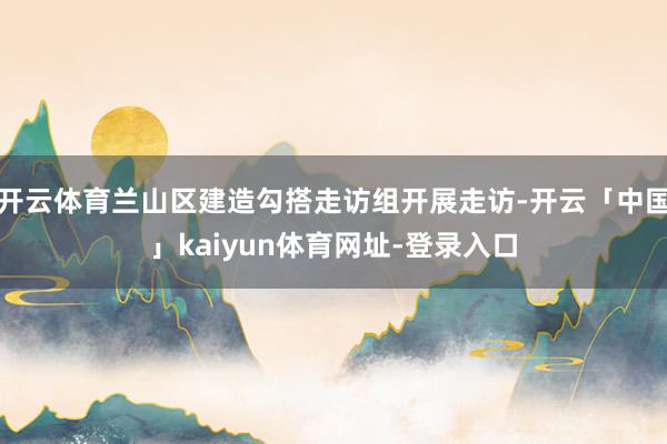 开云体育兰山区建造勾搭走访组开展走访-开云「中国」kaiyun体育网址-登录入口