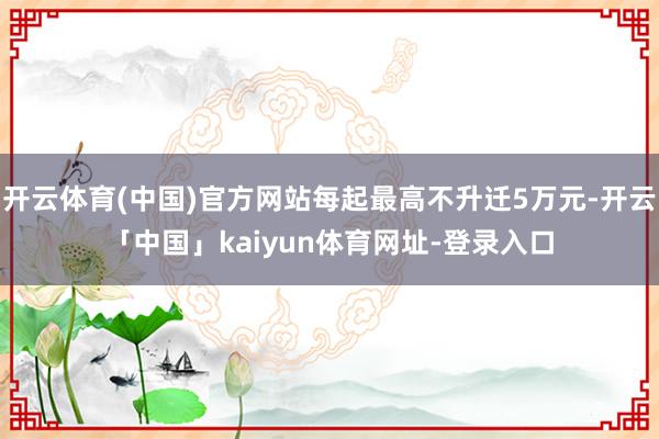 开云体育(中国)官方网站每起最高不升迁5万元-开云「中国」kaiyun体育网址-登录入口