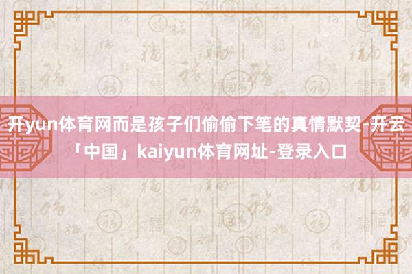 开yun体育网而是孩子们偷偷下笔的真情默契-开云「中国」kaiyun体育网址-登录入口