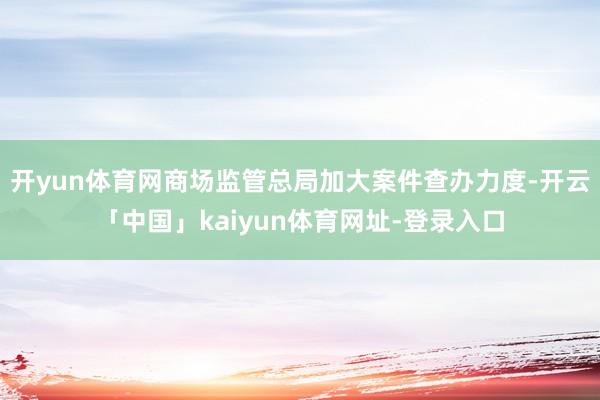 开yun体育网商场监管总局加大案件查办力度-开云「中国」kaiyun体育网址-登录入口