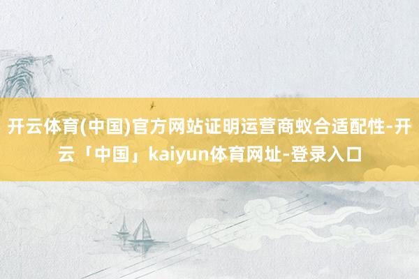 开云体育(中国)官方网站证明运营商蚁合适配性-开云「中国」kaiyun体育网址-登录入口