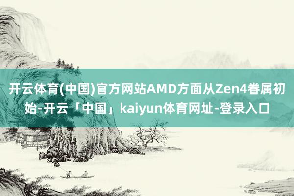 开云体育(中国)官方网站AMD方面从Zen4眷属初始-开云「中国」kaiyun体育网址-登录入口