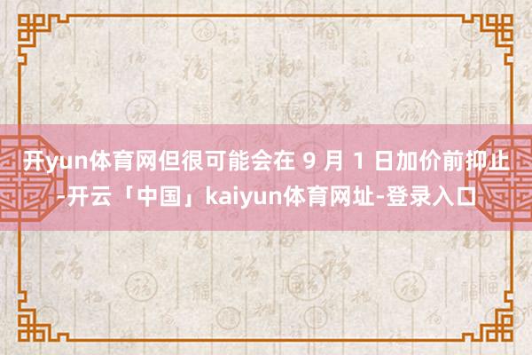 开yun体育网但很可能会在 9 月 1 日加价前抑止-开云「中国」kaiyun体育网址-登录入口