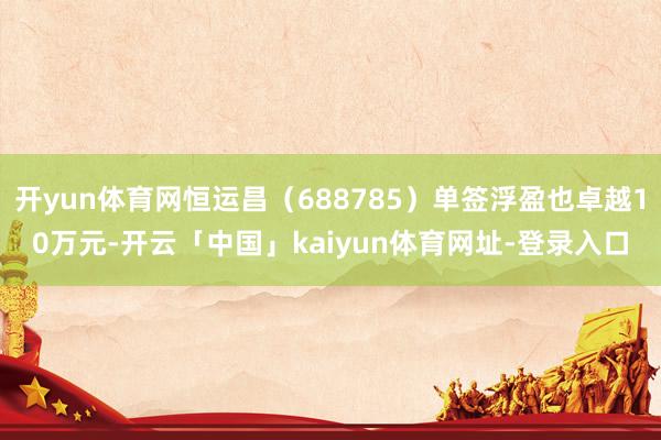 开yun体育网恒运昌(688785)单签浮盈也卓越10万元-开云「中国」kaiyun体育网址-登录入口