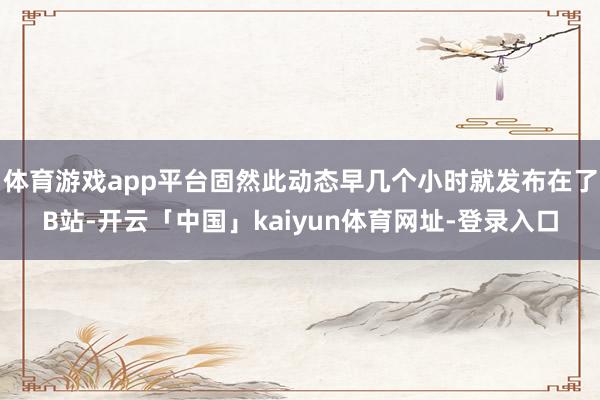 体育游戏app平台固然此动态早几个小时就发布在了B站-开云「中国」kaiyun体育网址-登录入口