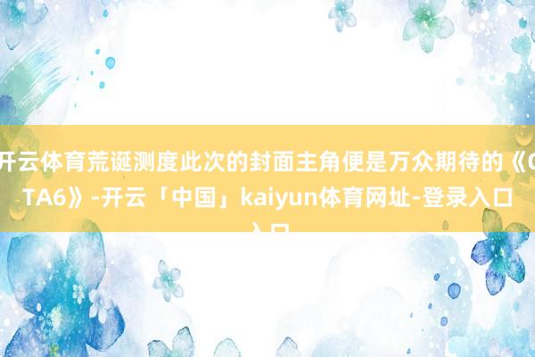 开云体育荒诞测度此次的封面主角便是万众期待的《GTA6》-开云「中国」kaiyun体育网址-登录入口