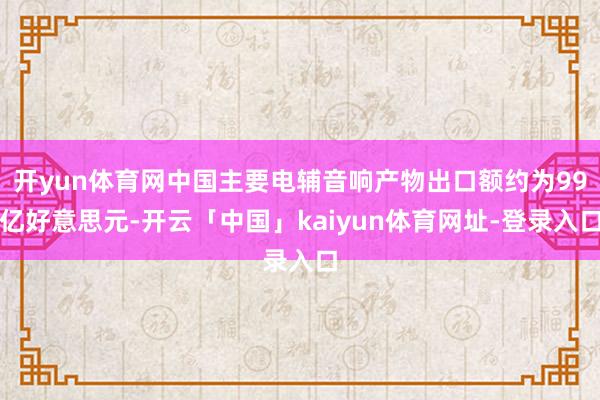 开yun体育网中国主要电辅音响产物出口额约为99亿好意思元-开云「中国」kaiyun体育网址-登录入口