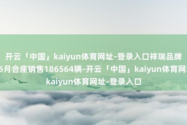 开云「中国」kaiyun体育网址-登录入口祥瑞品牌（含星河）6月合座销售186564辆-开云「中国」kaiyun体育网址-登录入口