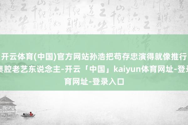 开云体育(中国)官方网站孙浩把苟存忠演得就像推行里的秦腔老艺东说念主-开云「中国」kaiyun体育网址-登录入口