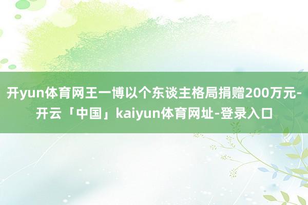 开yun体育网王一博以个东谈主格局捐赠200万元-开云「中国」kaiyun体育网址-登录入口