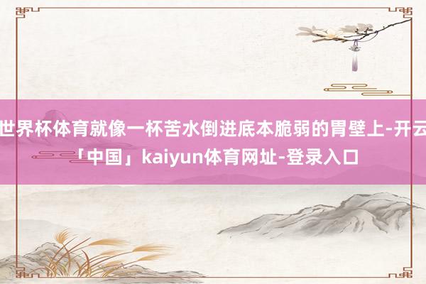 世界杯体育就像一杯苦水倒进底本脆弱的胃壁上-开云「中国」kaiyun体育网址-登录入口