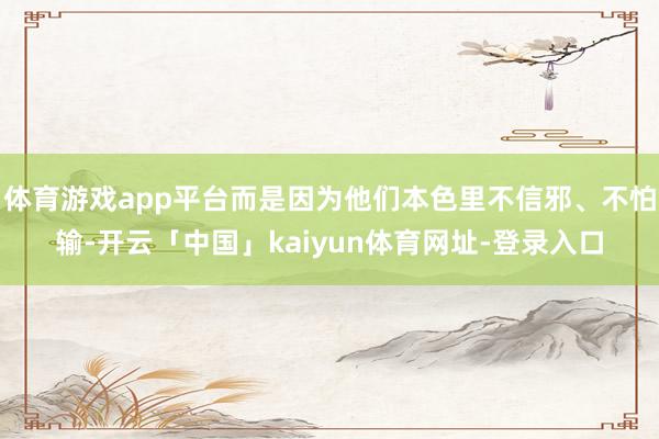 体育游戏app平台而是因为他们本色里不信邪、不怕输-开云「中国」kaiyun体育网址-登录入口