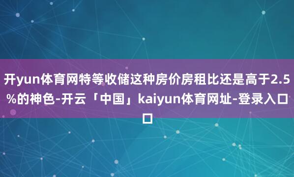 开yun体育网特等收储这种房价房租比还是高于2.5%的神色-开云「中国」kaiyun体育网址-登录入口