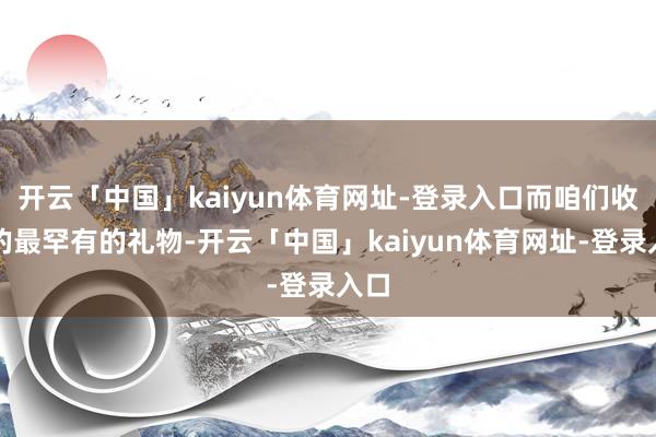 开云「中国」kaiyun体育网址-登录入口而咱们收到的最罕有的礼物-开云「中国」kaiyun体育网址-登录入口