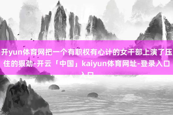 开yun体育网把一个有职权有心计的女干部上演了压住的狠劲-开云「中国」kaiyun体育网址-登录入口