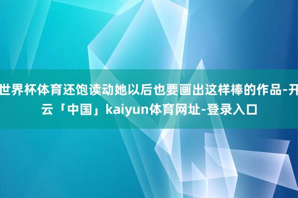 世界杯体育还饱读动她以后也要画出这样棒的作品-开云「中国」kaiyun体育网址-登录入口