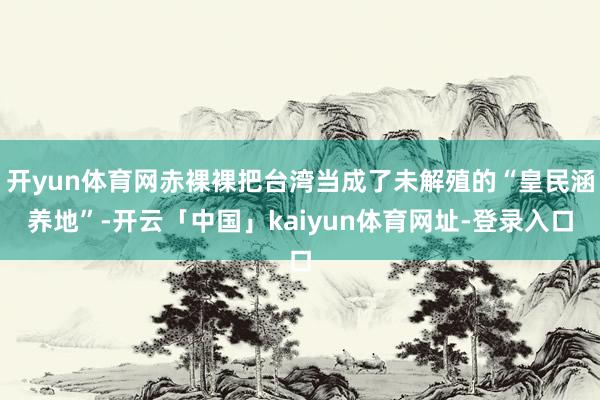 开yun体育网赤裸裸把台湾当成了未解殖的“皇民涵养地”-开云「中国」kaiyun体育网址-登录入口