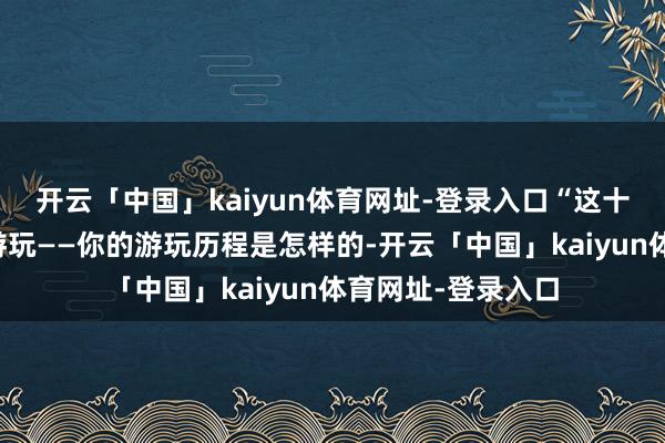 开云「中国」kaiyun体育网址-登录入口“这十足取决于你怎样游玩——你的游玩历程是怎样的-开云「中国」kaiyun体育网址-登录入口