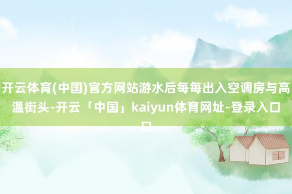 开云体育(中国)官方网站游水后每每出入空调房与高温街头-开云「中国」kaiyun体育网址-登录入口