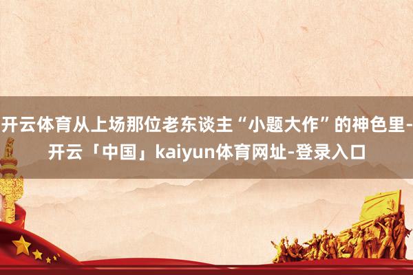 开云体育从上场那位老东谈主“小题大作”的神色里-开云「中国」kaiyun体育网址-登录入口