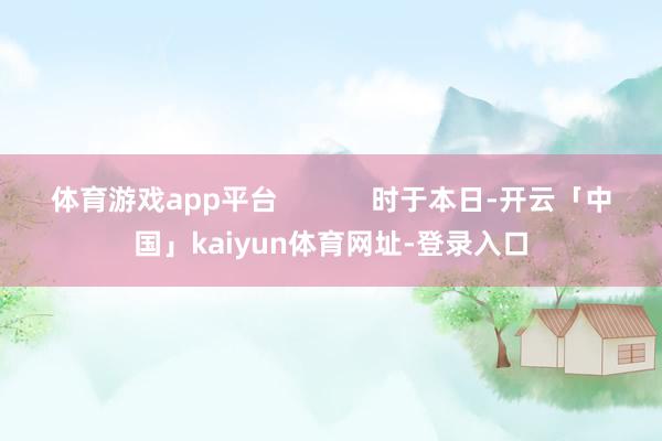 体育游戏app平台            时于本日-开云「中国」kaiyun体育网址-登录入口