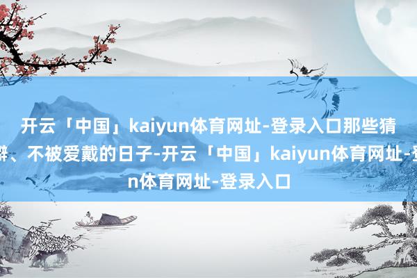 开云「中国」kaiyun体育网址-登录入口那些猜疑、荒僻、不被爱戴的日子-开云「中国」kaiyun体育网址-登录入口