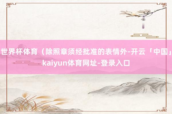 世界杯体育（除照章须经批准的表情外-开云「中国」kaiyun体育网址-登录入口