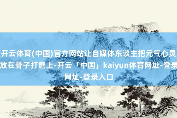 开云体育(中国)官方网站让自媒体东谈主把元气心灵稳稳放在骨子打磨上-开云「中国」kaiyun体育网址-登录入口