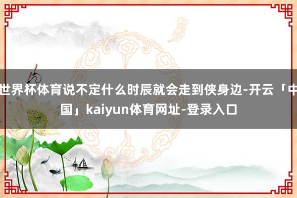 世界杯体育说不定什么时辰就会走到侠身边-开云「中国」kaiyun体育网址-登录入口