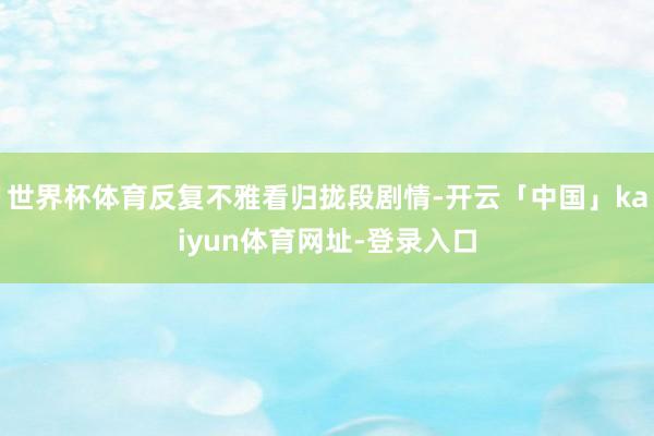 世界杯体育反复不雅看归拢段剧情-开云「中国」kaiyun体育网址-登录入口
