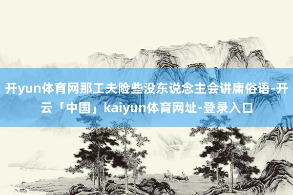 开yun体育网那工夫险些没东说念主会讲庸俗语-开云「中国」kaiyun体育网址-登录入口