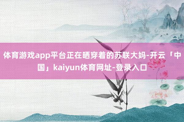 体育游戏app平台正在晒穿着的苏联大妈-开云「中国」kaiyun体育网址-登录入口