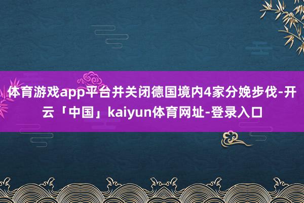 体育游戏app平台并关闭德国境内4家分娩步伐-开云「中国」kaiyun体育网址-登录入口